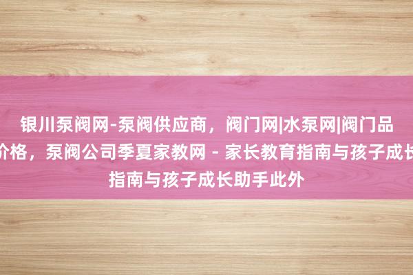 银川泵阀网-泵阀供应商,阀门网|水泵网|阀门品牌网泵阀价格,泵阀公司季夏家教网 - 家长教育指南与孩子成长助手此外
