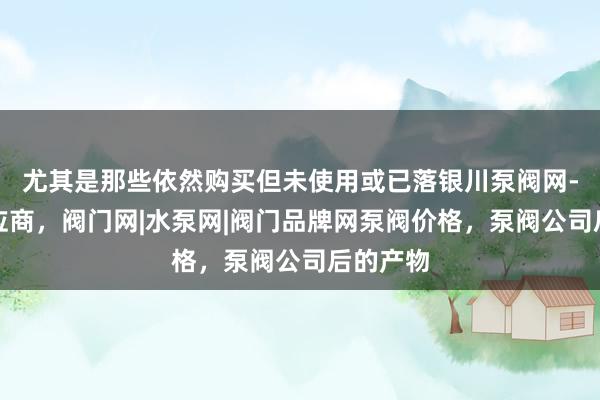 尤其是那些依然购买但未使用或已落银川泵阀网-泵阀供应商，阀门网|水泵网|阀门品牌网泵阀价格，泵阀公司后的产物
