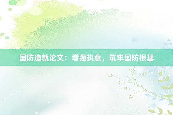 国防造就论文：增强执意，筑牢国防根基